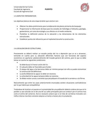 Universidad de San Carlos
Facultad de Ingeniería                    PUENTES
Escuela de Ingeniería Civil

1.5.ASPECTOS TOPOGRAFICOS

Los objetivos básicos de esta etapa tendrán que concluir con:

       Obtener los datos preliminares para la elaboración de planos primarios de bosquejo
       Proporcionar la información de base para los estudios de hidrológia e hidráulica, geología,
        geotectónica, así como de ecología y sus efectos en el medio ambiente.
       Posibilitar la definición precisa de la ubicación y las dimensiones de los elementos
        estructurales.
       Establecer puntos de referencia para el replanteó durante la construcción.




1.6.LOCALIZACION DE ESTRUCTURAS

Previamente se deberá realizar un estudio prolijo del río o depresión que se va a atravesar,
tomando en cuenta para su ubicación diferentes factores que son funciones del aspecto
económico sin apartarse substancialmente del trazado general del camino, para lo que se debe
tomar en cuenta las siguientes condiciones:
    
       Se debe buscar el menor ancho del río.
     El subsuelo debe ser favorable para fundar.
     El ataque del agua a las barrancas debe ser mínimo porque con ello se puede economizar
       la construcción de defensivos.
     La profundidad de las aguas no debe ser excesiva.
     La velocidad de las aguas tampoco debe ser excesiva.
     Se deben evitar curvas o variantes que perjudiquen el trazado de la carretera o vía férrea.

Naturalmente que entre los casos anteriormente enunciados existen situaciones contradictorias
por lo que habrá que compatibilizar

Tratándose de localizar un puente en la proximidad de una población deberá cuidarse de que en lo
posible su eje coincida con el de una de sus calles principales para asi conducir por el camino mas
corto al centro del comercio. Acá es necesario aclarar que si se trata de carreteras troncales con
tráfico intenso mas bien conviene alejarse un tanto a manera de circunvalación.
 