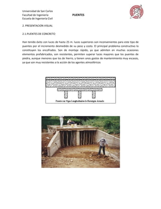 Universidad de San Carlos
Facultad de Ingeniería                  PUENTES
Escuela de Ingeniería Civil

2. PRESENTACION VISUAL

2.1.PUENTES DE CONCRETO

Han tenido éxito con luces de hasta 25 m. luces superiores son inconvenientes para este tipo de
puentes por el incremento desmedido de su peso y costo. El principal problema constructivo lo
constituyen los encofrados. Son de montaje rápido, ya que admiten en muchas ocasiones
elementos prefabricados, son resistentes, permiten superar luces mayores que los puentes de
piedra, aunque menores que los de hierro, y tienen unos gastos de mantenimiento muy escasos,
ya que son muy resistentes a la acción de los agentes atmosféricos
 
