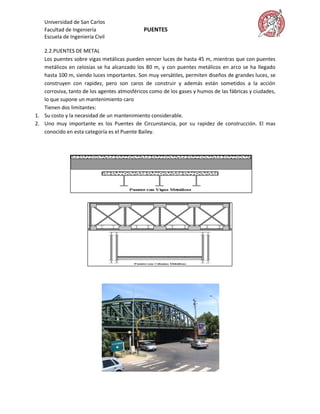 Universidad de San Carlos
   Facultad de Ingeniería                    PUENTES
   Escuela de Ingeniería Civil

   2.2.PUENTES DE METAL
   Los puentes sobre vigas metálicas pueden vencer luces de hasta 45 m, mientras que con puentes
   metálicos en celosías se ha alcanzado los 80 m, y con puentes metálicos en arco se ha llegado
   hasta 100 m, siendo luces importantes. Son muy versátiles, permiten diseños de grandes luces, se
   construyen con rapidez, pero son caros de construir y además están sometidos a la acción
   corrosiva, tanto de los agentes atmosféricos como de los gases y humos de las fábricas y ciudades,
   lo que supone un mantenimiento caro
   Tienen dos limitantes:
1. Su costo y la necesidad de un mantenimiento considerable.
2. Uno muy importante es los Puentes de Circunstancia, por su rapidez de construcción. El mas
   conocido en esta categoría es el Puente Bailey.
 