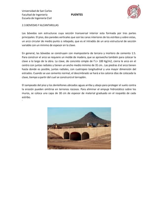Universidad de San Carlos
Facultad de Ingeniería                      PUENTES
Escuela de Ingeniería Civil

2.3.BOVEDAS Y ALCANTARILLAS

Las bóvedas son estructuras cuya sección transversal interior esta formada por tres partes
principales: El piso, dos paredes verticales que son las caras interiores de los estribos y sobre estas,
un arco circular de medio punto o rebajado, que es el intradós de un arco estructural de sección
variable con un mínimo de espesor en la clave.

En general, las bóvedas se construyen con mampostería de tercera y mortero de cemento 1:5.
Para construir el arco se requiere un molde de madera, que se aprovecha también para colocar la
clave a lo largo de la obra. La clave, de concreto simple de f´c= 100 Kg/m2, cierra le arco en el
centro con juntas radiales y tienen un ancho medio mínimo de 35 cm.. Las piedras d el arco tienen
hasta donde es posible, juntas radiales, con cuatropeo longitudinal y una mayor dimensión del
estrados. Cuando se use cemento normal, el descimbrado se hará a los catorce días de colocada la
clave, tiempo a partir del cual se construirá el terraplén.

El zampeado del piso y los dentellones ubicados aguas arriba y abajo para proteger el suelo contra
la erosión pueden omitirse en terrenos rocosos. Para eliminar el empuje hidrostático sobre los
muros, se coloca una capa de 30 cm de espesor de material graduado en el respaldo de cada
estribo.
´
 
