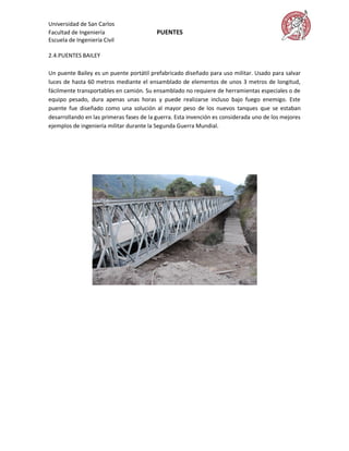 Universidad de San Carlos
Facultad de Ingeniería                    PUENTES
Escuela de Ingeniería Civil

2.4.PUENTES BAILEY

Un puente Bailey es un puente portátil prefabricado diseñado para uso militar. Usado para salvar
luces de hasta 60 metros mediante el ensamblado de elementos de unos 3 metros de longitud,
fácilmente transportables en camión. Su ensamblado no requiere de herramientas especiales o de
equipo pesado, dura apenas unas horas y puede realizarse incluso bajo fuego enemigo. Este
puente fue diseñado como una solución al mayor peso de los nuevos tanques que se estaban
desarrollando en las primeras fases de la guerra. Esta invención es considerada uno de los mejores
ejemplos de ingeniería militar durante la Segunda Guerra Mundial.
 