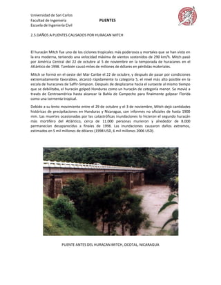Universidad de San Carlos
Facultad de Ingeniería                   PUENTES
Escuela de Ingeniería Civil

2.5.DAÑOS A PUENTES CAUSADOS POR HURACAN MITCH



El huracán Mitch fue uno de los ciclones tropicales más poderosos y mortales que se han visto en
la era moderna, teniendo una velocidad máxima de vientos sostenidos de 290 km/h. Mitch pasó
por América Central del 22 de octubre al 5 de noviembre en la temporada de huracanes en el
Atlántico de 1998. También causó miles de millones de dólares en pérdidas materiales.

Mitch se formó en el oeste del Mar Caribe el 22 de octubre, y después de pasar por condiciones
extremadamente favorables, alcanzó rápidamente la categoría 5, el nivel más alto posible en la
escala de huracanes de Saffir-Simpson. Después de desplazarse hacia el suroeste al mismo tiempo
que se debilitaba, el huracán golpeó Honduras como un huracán de categoría menor. Se movió a
través de Centroamérica hasta alcanzar la Bahía de Campeche para finalmente golpear Florida
como una tormenta tropical.

Debido a su lento movimiento entre el 29 de octubre y el 3 de noviembre, Mitch dejó cantidades
históricas de precipitaciones en Honduras y Nicaragua, con informes no oficiales de hasta 1900
mm. Las muertes ocasionadas por las catastróficas inundaciones lo hicieron el segundo huracán
más mortífero del Atlántico, cerca de 11.000 personas murieron y alrededor de 8.000
permanecían desaparecidas a finales de 1998. Las inundaciones causaron daños extremos,
estimados en 5 mil millones de dólares (1998 USD, 6 mil millones 2006 USD).




                    PUENTE ANTES DEL HURACAN MITCH, OCOTAL, NICARAGUA
 