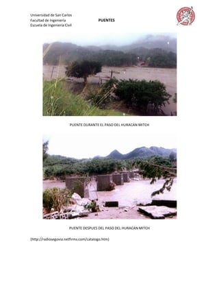 Universidad de San Carlos
Facultad de Ingeniería                  PUENTES
Escuela de Ingeniería Civil




                         PUENTE DURANTE EL PASO DEL HURACAN MITCH




                         PUENTE DESPUES DEL PASO DEL HURACAN MITCH

(http://radiosegovia.netfirms.com/catalogo.htm)
 