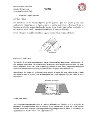 Universidad de San Carlos
Facultad de Ingeniería                     PUENTES
Escuela de Ingeniería Civil

    3. BOVEDAS Y ALCANTARILLAS

BOVEDAS Y CAJAS

Son estructuras con los mismos objetivos que los puentes , pero más simples y para luces
relativamente más cortas, que se eligen donde no se justifica la construcción de un puente por su
longitud, complejidad y costo. Las bóvedas son de forma circular o parabólica, construidas en
concreto reforzado o metal, y las cajas definitivamente de concreto reforzado.

Para la colocación de las bóvedas deberán seguirse las especificaciones del fabricante.




COPANTES y PONTONES

Son puentes de estructuras relativamente planas y de poca altura, algunos son rudimentarios y de
uso temporal, construidas con madera rolliza y tablones; pero también se construyen con losas
planas reforzadas de luz corta; que sin embargo, pueden alcanzar buena longitud por repetición
del módulo de losas apoyadas sobre pilas de concreto ciclópeo o concreto reforzado.

Normalmente las losas son perforadas para permitir el paso del agua hacia arriba en caso
sobrepase el nivel de la losa. Son recomendables para ríos angostos o anchos, pero de poca
profundidad.




VADOS Y BADENES


Son estructuras de empedrado o losa de concreto reforzado o no, fundidas en el lecho del río con
la finalidad de que permitan el paso de vehículos prácticamente entre el agua, por lo que solo son
factibles en los casos en que el río es de poco caudal y poca profundidad, o bien se utilizan solo en
época de verano. Pueden incluir o no, tubería adicional.
 
