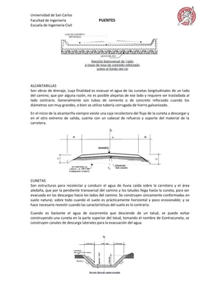 Universidad de San Carlos
Facultad de Ingeniería                      PUENTES
Escuela de Ingeniería Civil




ALCANTARILLAS
Son obras de drenaje, cuya finalidad es evacuar el agua de las cunetas longitudinales de un lado
del camino; que por alguna razón, no es posible alejarlas de ese lado y requiere ser trasladada al
lado contrario. Generalmente son tubos de cemento o de concreto reforzado cuando los
diámetros son muy grandes, o bien se utiliza tubería corrugada de hierro galvanizado.

En el inicio de la alcantarilla siempre existe una caja recolectora del flujo de la cuneta a descargar y
en el otro extremo de salida, cuenta con un cabezal de refuerzo y soporte del material de la
carretera.




CUNETAS
Son estructuras para recolectar y conducir el agua de lluvia caída sobre la carretera y el área
aledaña, que por la pendiente transversal del camino y los taludes llega hasta la cuneta, para ser
evacuada en las descargas hacia los lados del camino. Se construyen únicamente conformadas en
suelo natural, sobre todo cuando el suelo es prácticamente horizontal y poco erosionable; y se
hace necesario revestir cuando las características del suelo es lo contrario.

Cuando es bastante el agua de escorrentía que desciende de un talud, se puede evitar
construyendo una cuneta en la parte superior del talud, tomando el nombre de Contracuneta, se
construyen canales de descarga laterales para la evacuación del agua.
 