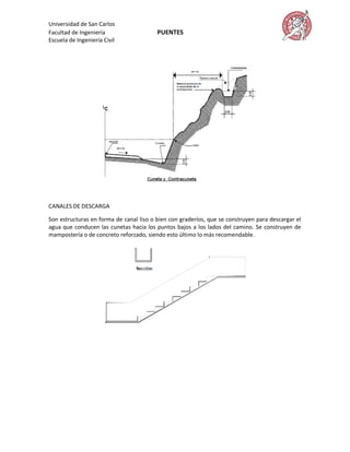 Universidad de San Carlos
Facultad de Ingeniería                   PUENTES
Escuela de Ingeniería Civil




CANALES DE DESCARGA

Son estructuras en forma de canal liso o bien con graderíos, que se construyen para descargar el
agua que conducen las cunetas hacia los puntos bajos a los lados del camino. Se construyen de
mampostería o de concreto reforzado, siendo esto último lo más recomendable.
 