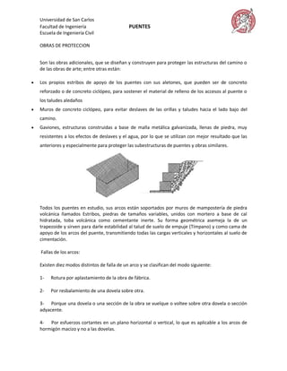 Universidad de San Carlos
    Facultad de Ingeniería                     PUENTES
    Escuela de Ingeniería Civil

    OBRAS DE PROTECCION


    Son las obras adicionales, que se diseñan y construyen para proteger las estructuras del camino o
    de las obras de arte; entre otras están:

   Los propios estribos de apoyo de los puentes con sus aletones, que pueden ser de concreto
    reforzado o de concreto ciclópeo, para sostener el material de relleno de los accesos al puente o
    los taludes aledaños
   Muros de concreto ciclópeo, para evitar deslaves de las orillas y taludes hacia el lado bajo del
    camino.
   Gaviones, estructuras construidas a base de malla metálica galvanizada, llenas de piedra, muy
    resistentes a los efectos de deslaves y el agua, por lo que se utilizan con mejor resultado que las
    anteriores y especialmente para proteger las subestructuras de puentes y obras similares.




    Todos los puentes en estudio, sus arcos están soportados por muros de mampostería de piedra
    volcánica llamados Estribos, piedras de tamaños variables, unidos con mortero a base de cal
    hidratada, toba volcánica como cementante inerte. Su forma geométrica asemeja la de un
    trapezoide y sirven para darle estabilidad al talud de suelo de empuje (Tímpano) y como cama de
    apoyo de los arcos del puente, transmitiendo todas las cargas verticales y horizontales al suelo de
    cimentación.

    Fallas de los arcos:

    Existen diez modos distintos de falla de un arco y se clasifican del modo siguiente:

    1-   Rotura por aplastamiento de la obra de fábrica.

    2-   Por resbalamiento de una dovela sobre otra.

    3- Porque una dovela o una sección de la obra se vuelque o voltee sobre otra dovela o sección
    adyacente.

    4- Por esfuerzos cortantes en un plano horizontal o vertical, lo que es aplicable a los arcos de
    hormigón macizo y no a las dovelas.
 