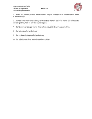 Universidad de San Carlos
Facultad de Ingeniería                   PUENTES
Escuela de Ingeniería Civil

5- Como una columna, cuando la relación de la longitud sin apoyo de un arco a su ancho menor
es mayor de doce.

6- Por descimbrar antes de que haya endurecido el mortero o cuando el arco que sería estable
con la carga total, no lo es con sólo su propio peso.

7-   Por descimbrar o cargar el arco durante la construcción de un modo asimétrico.

8-   Por asiento de las fundaciones.

9-   Por resbalamiento sobre las fundaciones.

10- Por volteo sobre algún punto de un pilar o estribo
 