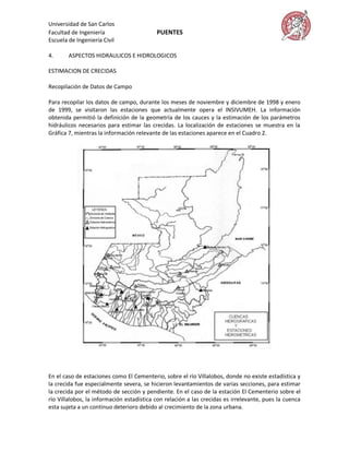 Universidad de San Carlos
Facultad de Ingeniería                     PUENTES
Escuela de Ingeniería Civil

4.      ASPECTOS HIDRAULICOS E HIDROLOGICOS

ESTIMACION DE CRECIDAS

Recopilación de Datos de Campo

Para recopilar los datos de campo, durante los meses de noviembre y diciembre de 1998 y enero
de 1999, se visitaron las estaciones que actualmente opera el INSIVUMEH. La información
obtenida permitió la definición de la geometría de los cauces y la estimación de los parámetros
hidráulicos necesarios para estimar las crecidas. La localización de estaciones se muestra en la
Gráfica 7, mientras la información relevante de las estaciones aparece en el Cuadro 2.




En el caso de estaciones como El Cementerio, sobre el río Villalobos, donde no existe estadística y
la crecida fue especialmente severa, se hicieron levantamientos de varias secciones, para estimar
la crecida por el método de sección y pendiente. En el caso de la estación El Cementerio sobre el
río Villalobos, la información estadística con relación a las crecidas es irrelevante, pues la cuenca
esta sujeta a un continuo deterioro debido al crecimiento de la zona urbana.
 