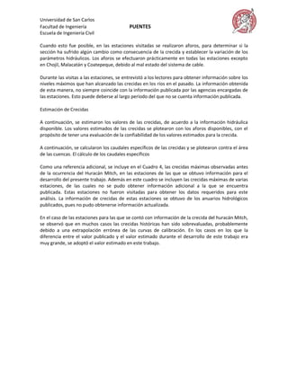 Universidad de San Carlos
Facultad de Ingeniería                     PUENTES
Escuela de Ingeniería Civil

Cuando esto fue posible, en las estaciones visitadas se realizaron aforos, para determinar si la
sección ha sufrido algún cambio como consecuencia de la crecida y establecer la variación de los
parámetros hidráulicos. Los aforos se efectuaron prácticamente en todas las estaciones excepto
en Chojil, Malacatán y Coatepeque, debido al mal estado del sistema de cable.

Durante las visitas a las estaciones, se entrevistó a los lectores para obtener información sobre los
niveles máximos que han alcanzado las crecidas en los ríos en el pasado. La información obtenida
de esta manera, no siempre coincide con la información publicada por las agencias encargadas de
las estaciones. Esto puede deberse al largo período del que no se cuenta información publicada.

Estimación de Crecidas

A continuación, se estimaron los valores de las crecidas, de acuerdo a la información hidráulica
disponible. Los valores estimados de las crecidas se plotearon con los aforos disponibles, con el
propósito de tener una evaluación de la confiabilidad de los valores estimados para la crecida.

A continuación, se calcularon los caudales específicos de las crecidas y se plotearon contra el área
de las cuencas. El cálculo de los caudales específicos

Como una referencia adicional, se incluye en el Cuadro 4, las crecidas máximas observadas antes
de la ocurrencia del Huracán Mitch, en las estaciones de las que se obtuvo información para el
desarrollo del presente trabajo. Además en este cuadro se incluyen las crecidas máximas de varias
estaciones, de las cuales no se pudo obtener información adicional a la que se encuentra
publicada. Estas estaciones no fueron visitadas para obtener los datos requeridos para este
análisis. La información de crecidas de estas estaciones se obtuvo de los anuarios hidrológicos
publicados, pues no pudo obtenerse información actualizada.

En el caso de las estaciones para las que se contó con información de la crecida del huracán Mitch,
se observó que en muchos casos las crecidas históricas han sido sobrevaluadas, probablemente
debido a una extrapolación errónea de las curvas de calibración. En los casos en los que la
diferencia entre el valor publicado y el valor estimado durante el desarrollo de este trabajo era
muy grande, se adoptó el valor estimado en este trabajo.
 