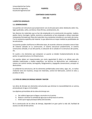 Universidad de San Carlos
Facultad de Ingeniería                    PUENTES
Escuela de Ingeniería Civil

                                  CONTENIDO CURSO PUENTES

                                            COD. 332

1.ASPECTOS GENERALES

1.1. GENERALIDADES
Los puentes son estructuras que proporcionan una vía de paso para salvar obstáculos sobre ríos,
lagos quebradas, valles, carreteras, líneas férreas, canalizaciones, etc.

Son diversos los materiales que se han ido empleando en la construcción de puentes: madera,
piedra, hierro, hormigón, ladrillo, aluminio y actualmente se han empezado a utilizar materiales
compuestos formados por fibras de materiales muy resistentes incluidos en una matriz de resina.
Y es la resistencia específica del material la que determina en mayor medida las posibilidades de
las estructuras.

Los puentes pueden clasificarse en diferentes tipos, de acuerdo a diversos conceptos como el tipo
de material utilizado en su construcción, el sistema estructural predominante, el sistema
constructivo utilizado, el uso del puente, la ubicación de la calzada en la estructura del puente,
etc.

En cuanto a los elementos que componen un puente se dividen fundamentalmente de dos
partes: la superestructura y la infraestructura.

Los puentes deben ser inspeccionados con cierta regularidad (2 años) y se utilizan para ello
métodos tradicionales y medios específicos. Las técnicas no destructivas son: endoscopía y
cámara con control remoto, termografía, fotogrametría y topografía convencional y ensayos no
destructivos.
La calidad de las estructuras y de los elementos prefabricados como tubos, vigas, etc., se realiza
mediante toma de muestras, ensayo de materiales, control de fabricación, control en obra y
pruebas en obra.


1.2.TIPOS DE OBRAS DE DRENAJE MENOR Y MAYOR



Las obras de drenaje son elementos estructurales que eliminan la inaccesibilidad de un camino,
provocada por el agua o la humedad.

Los objetivos primordiales de las obras de drenaje son:

    a. Dar salida al agua que se llegue a acumular en el camino.
    b. Reducir o eliminar la cantidad de agua que se dirija hacia el camino.
    c. Evitar que el agua provoque daños estructurales.

De la construcción de las obras de drenaje, dependerá en gran parte la vida útil, facilidad de
acceso y la vida útil del camino.
 