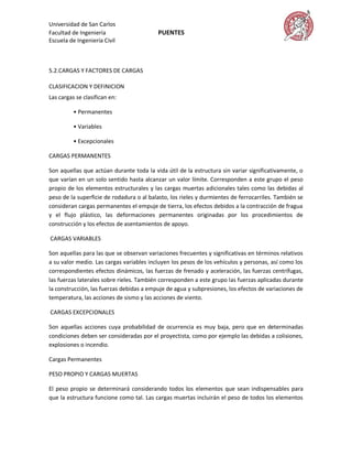 Universidad de San Carlos
Facultad de Ingeniería                    PUENTES
Escuela de Ingeniería Civil



5.2.CARGAS Y FACTORES DE CARGAS

CLASIFICACION Y DEFINICION
Las cargas se clasifican en:

          • Permanentes

          • Variables

          • Excepcionales

CARGAS PERMANENTES

Son aquellas que actúan durante toda la vida útil de la estructura sin variar significativamente, o
que varían en un solo sentido hasta alcanzar un valor límite. Corresponden a este grupo el peso
propio de los elementos estructurales y las cargas muertas adicionales tales como las debidas al
peso de la superficie de rodadura o al balasto, los rieles y durmientes de ferrocarriles. También se
consideran cargas permanentes el empuje de tierra, los efectos debidos a la contracción de fragua
y el flujo plástico, las deformaciones permanentes originadas por los procedimientos de
construcción y los efectos de asentamientos de apoyo.

CARGAS VARIABLES

Son aquellas para las que se observan variaciones frecuentes y significativas en términos relativos
a su valor medio. Las cargas variables incluyen los pesos de los vehículos y personas, así como los
correspondientes efectos dinámicos, las fuerzas de frenado y aceleración, las fuerzas centrífugas,
las fuerzas laterales sobre rieles. También corresponden a este grupo las fuerzas aplicadas durante
la construcción, las fuerzas debidas a empuje de agua y subpresiones, los efectos de variaciones de
temperatura, las acciones de sismo y las acciones de viento.

CARGAS EXCEPCIONALES

Son aquellas acciones cuya probabilidad de ocurrencia es muy baja, pero que en determinadas
condiciones deben ser consideradas por el proyectista, como por ejemplo las debidas a colisiones,
explosiones o incendio.

Cargas Permanentes

PESO PROPIO Y CARGAS MUERTAS

El peso propio se determinará considerando todos los elementos que sean indispensables para
que la estructura funcione como tal. Las cargas muertas incluirán el peso de todos los elementos
 