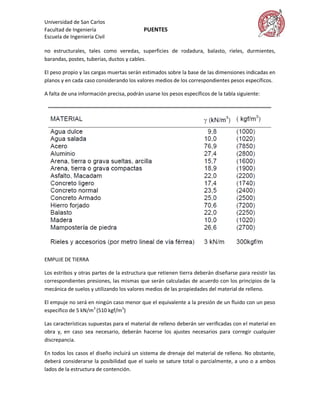 Universidad de San Carlos
Facultad de Ingeniería                     PUENTES
Escuela de Ingeniería Civil

no estructurales, tales como veredas, superficies de rodadura, balasto, rieles, durmientes,
barandas, postes, tuberías, ductos y cables.

El peso propio y las cargas muertas serán estimados sobre la base de las dimensiones indicadas en
planos y en cada caso considerando los valores medios de los correspondientes pesos específicos.

A falta de una información precisa, podrán usarse los pesos específicos de la tabla siguiente:




EMPUJE DE TIERRA

Los estribos y otras partes de la estructura que retienen tierra deberán diseñarse para resistir las
correspondientes presiones, las mismas que serán calculadas de acuerdo con los principios de la
mecánica de suelos y utilizando los valores medios de las propiedades del material de relleno.

El empuje no será en ningún caso menor que el equivalente a la presión de un fluido con un peso
específico de 5 kN/m3 (510 kgf/m3)

Las características supuestas para el material de relleno deberán ser verificadas con el material en
obra y, en caso sea necesario, deberán hacerse los ajustes necesarios para corregir cualquier
discrepancia.

En todos los casos el diseño incluirá un sistema de drenaje del material de relleno. No obstante,
deberá considerarse la posibilidad que el suelo se sature total o parcialmente, a uno o a ambos
lados de la estructura de contención.
 