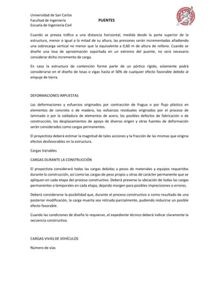 Universidad de San Carlos
Facultad de Ingeniería                    PUENTES
Escuela de Ingeniería Civil

Cuando se prevea tráfico a una distancia horizontal, medida desde la parte superior de la
estructura, menor o igual a la mitad de su altura, las presiones serán incrementadas añadiendo
una sobrecarga vertical no menor que la equivalente a 0,60 m de altura de relleno. Cuando se
diseñe una losa de aproximación soportada en un extremo del puente, no será necesario
considerar dicho incremento de carga.

En caso la estructura de contención forme parte de un pórtico rígido, solamente podrá
considerarse en el diseño de losas o vigas hasta el 50% de cualquier efecto favorable debido al
empuje de tierra.



DEFORMACIONES IMPUESTAS

Las deformaciones y esfuerzos originados por contracción de fragua o por flujo plástico en
elementos de concreto o de madera, los esfuerzos residuales originados por el proceso de
laminado o por la soldadura de elementos de acero, los posibles defectos de fabricación o de
construcción, los desplazamientos de apoyo de diverso origen y otras fuentes de deformación
serán considerados como cargas permanentes.

El proyectista deberá estimar la magnitud de tales acciones y la fracción de las mismas que origina
efectos desfavorables en la estructura.

Cargas Variables

CARGAS DURANTE LA CONSTRUCCIÓN

El proyectista considerará todas las cargas debidas a pesos de materiales y equipos requeridos
durante la construcción, así como las cargas de peso propio u otras de carácter permanente que se
apliquen en cada etapa del proceso constructivo. Deberá preverse la ubicación de todas las cargas
permanentes o temporales en cada etapa, dejando margen para posibles imprecisiones o errores.

Deberá considerarse la posibilidad que, durante el proceso constructivo o como resultado de una
posterior modificación, la carga muerta sea retirada parcialmente, pudiendo reducirse un posible
efecto favorable.

Cuando las condiciones de diseño lo requieran, el expediente técnico deberá indicar claramente la
secuencia constructiva.



CARGAS VIVAS DE VEHÍCULOS

Número de vías
 