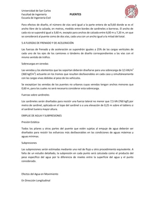 Universidad de San Carlos
Facultad de Ingeniería                    PUENTES
Escuela de Ingeniería Civil

Para efectos de diseño, el número de vías será igual a la parte entera de w/3,60 donde w es el
ancho libre de la calzada, en metros, medido entre bordes de sardineles o barreras. El ancho de
cada vía se supondrá igual a 3,60 m, excepto para anchos de calzada entre 6,00 m y 7,20 m, en que
se considerará al puente como de dos vías, cada una con un ancho igual a la mitad del total.

5.4.FUERZAS DE FRENADO Y DE ACELERACIÓN

Las fuerzas de frenado y de aceleración se supondrán iguales a 25% de las cargas verticales de
cada uno de los ejes de los camiones o tándems de diseño correspondientes a las vías con el
mismo sentido de tráfico.

Sobrecargas en veredas

Las veredas y los elementos que las soportan deberán diseñarse para una sobrecarga de 3,5 kN/m2
(360 kgf/m2) actuante en los tramos que resulten desfavorables en cada caso y simultáneamente
con las cargas vivas debidas al peso de los vehículos.

Se exceptúan las veredas de los puentes no urbanos cuyas veredas tengan anchos menores que
0,60 m, para los cuales no será necesario considerar esta sobrecarga.

Fuerzas sobre sardineles

Los sardineles serán diseñados para resistir una fuerza lateral no menor que 7,5 kN (760 kgf) por
metro de sardinel, aplicada en el tope del sardinel o a una elevación de 0,25 m sobre el tablero si
el sardinel tuviera mayor altura.

EMPUJE DE AGUA Y SUBPRESIONES

Presión Estática

Todos los pilares y otras partes del puente que estén sujetas al empuje de agua deberán ser
diseñados para resistir los esfuerzos más desfavorables en las condiciones de aguas máximas y
aguas mínimas.

Subpresiones

Las subpresiones serán estimadas mediante una red de flujo u otro procedimiento equivalente. A
falta de un estudio detallado, la subpresión en cada punto será calculada como el producto del
peso específico del agua por la diferencia de niveles entre la superficie del agua y el punto
considerado.



Efectos del Agua en Movimiento

En Dirección Longitudinal
 