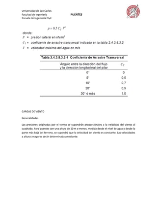 Universidad de San Carlos
Facultad de Ingeniería                   PUENTES
Escuela de Ingeniería Civil




CARGAS DE VIENTO

Generalidades

Las presiones originadas por el viento se supondrán proporcionales a la velocidad del viento al
cuadrado. Para puentes con una altura de 10 m o menos, medida desde el nivel de agua o desde la
parte más baja del terreno, se supondrá que la velocidad del viento es constante. Las velocidades
a alturas mayores serán determinadas mediante:
 