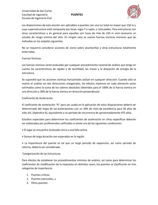 Universidad de San Carlos
Facultad de Ingeniería                      PUENTES
Escuela de Ingeniería Civil

Las disposiciones de esta sección son aplicables a puentes con una luz total no mayor que 150 m y
cuya superestructura esté compuesta por losas, vigas T o cajón, o reticulados. Para estructuras con
otras características y en general para aquellas con luces de más de 150 m será necesario un
estudio de riesgo sísmico del sitio. En ningún caso se usarán fuerzas sísmicas menores que las
indicadas en los acápites siguientes.

No se requerirá considerar acciones de sismo sobre alcantarillas y otras estructuras totalmente
enterradas.

Fuerzas Sísmicas

Las fuerzas sísmicas serán evaluadas por cualquier procedimiento racional de análisis que tenga en
cuenta las características de rigidez y de ductilidad, las masas y la disipación de energía de la
estructura.

Se supondrá que las acciones sísmicas horizontales actúan en cualquier dirección. Cuando sólo se
realice el análisis en dos direcciones ortogonales, los efectos máximos en cada elemento serán
estimados como la suma de los valores absolutos obtenidos para el 100% de la fuerza sísmica en
una dirección y 30% de la fuerza sísmica en dirección perpendicular.

Coeficiente de Aceleración

El coeficiente de aceleración “A” para ser usado en la aplicación de estas disposiciones deberá ser
determinado del mapa de iso-aceleraciones con un 10% de nivel de excedencia para 50 años de
vida útil, (Apéndice A), equivalente a un periodo de recurrencia de aproximadamente 475 años.

Estudios especiales para determinar los coeficientes de aceleración en sitios específicos deberán
ser elaborados por profesionales calificados si existe una de las siguientes condiciones:

• El lugar se encuentra localizado cerca a una falla activa.

• Sismos de larga duración son esperados en la región.

• La importancia del puente es tal que un largo periodo de exposición, así como periodo de
retorno, debería ser considerado.

Categorización de las Estructuras

Para efectos de establecer los procedimientos mínimos de análisis, así como para determinar los
coeficientes de modificación de la respuesta en distintos casos, los puentes se clasificarán en tres
categorías de importancia:

    1. Puentes críticos.
    2. Puentes esenciales, u
    3. Otros puentes
 