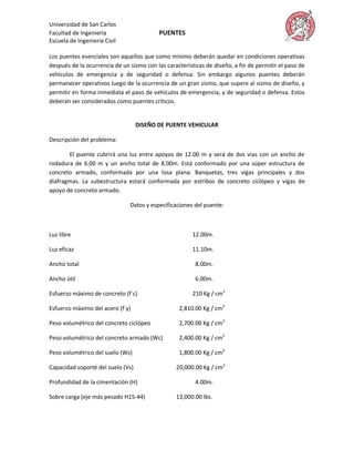 Universidad de San Carlos
Facultad de Ingeniería                    PUENTES
Escuela de Ingeniería Civil

Los puentes esenciales son aquellos que como mínimo deberán quedar en condiciones operativas
después de la ocurrencia de un sismo con las características de diseño, a fin de permitir el paso de
vehículos de emergencia y de seguridad o defensa. Sin embargo algunos puentes deberán
permanecer operativos luego de la ocurrencia de un gran sismo, que supere al sismo de diseño, y
permitir en forma inmediata el paso de vehículos de emergencia, y de seguridad o defensa. Estos
deberán ser considerados como puentes críticos.


                                   DISEÑO DE PUENTE VEHICULAR

Descripción del problema:

       El puente cubrirá una luz entre apoyos de 12.00 m y será de dos vías con un ancho de
rodadura de 6.00 m y un ancho total de 8.00m. Está conformado por una súper estructura de
concreto armado, conformada por una losa plana. Banquetas, tres vigas principales y dos
diafragmas. La subestructura estará conformada por estribos de concreto ciclópeo y vigas de
apoyo de concreto armado.

                               Datos y especificaciones del puente:



Luz libre                                               12.00m.

Luz eficaz                                              11.10m.

Ancho total                                              8.00m.

Ancho útil                                               6.00m.

Esfuerzo máximo de concreto (f´c)                       210 Kg / cm2

Esfuerzo máximo del acero (f´y)                   2,810.00 Kg / cm2

Peso volumétrico del concreto ciclópeo            2,700.00 Kg / cm2

Peso volumétrico del concreto armado (Wc)         2,400.00 Kg / cm2

Peso volumétrico del suelo (Ws)                   1,800.00 Kg / cm2

Capacidad soporté del suelo (Vs)                 20,000.00 Kg / cm2

Profundidad de la cimentación (H)                        4.00m.

Sobre carga (eje más pesado H15-44)              12,000.00 lbs.
 