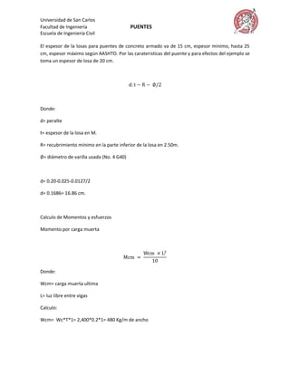 Universidad de San Carlos
Facultad de Ingeniería                     PUENTES
Escuela de Ingeniería Civil

El espesor de la losas para puentes de concreto armado va de 15 cm, espesor minimo, hasta 25
cm, espesor máximo según AASHTO. Por las carateristicas del puente y para efectos del ejemplo se
toma un espesor de losa de 20 cm.




Donde:

d= peralte

t= espesor de la losa en M.

R= recubrimiento mínimo en la parte inferior de la losa en 2.50m.

 = diámetro de varilla usada (No. 4 G40)



d= 0.20-0.025-0.0127/2

d= 0.1686= 16.86 cm.



Calculo de Momentos y esfuerzos

Momento por carga muerta




Donde:

Wcm= carga muerta ultima

L= luz libre entre vigas

Calculo:

Wcm= Wc*T*1= 2,400*0.2*1= 480 Kg/m de ancho
 