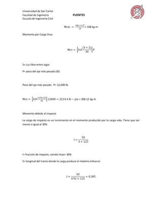 Universidad de San Carlos
Facultad de Ingeniería                     PUENTES
Escuela de Ingeniería Civil

                                                     = 108 kg-m

Momento por Carga Viva:




S= Luz libre entre vigas

P= peso del eje más pesado (lb)



Peso del eje más pesado P= 12,000 lb.



                                              = 306.15 kg-m



Momento debido al impacto

La carga de impacto es un incremento en el momento producido por la carga vida. Tiene que ser
menor o igual al 30%




I= fracción de impacto, siendo Imax= 30%

S= longitud del tramo donde la carga produce el máximo esfuerzo
 