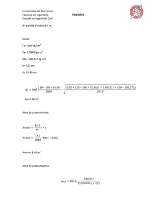 Universidad de San Carlos
Facultad de Ingeniería        PUENTES
Escuela de Ingeniería Civil

d= peralte efectivo en m.



Datos:

f´c= 210 Kg/cm2

Fy= 2,810 Kg/cm2

Mu= 100,272 Kg-cm.

b= 100 cm.

d= 16.86 cm.




  As=2.38cm2



Area de acero minima:




Asmin= 8.46cm2



Area de acero maxima:
 