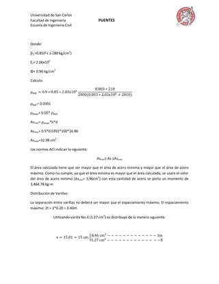Universidad de San Carlos
Facultad de Ingeniería                     PUENTES
Escuela de Ingeniería Civil



Donde:

  =0.85(f´c ≤ 280 kg/cm2)

Es= 2.06x106

Φ= 0.90 kg/cm2

Calculo:




    = 0.0391

     = 0.05*

Asmax=      *b*d

Asmax= 0.5*0.0391*100*16.86

Asmax=32.98 cm2

Las normas ACI indican lo siguiente:

                                          Asmin≤ As ≤Asmax

El área calculada tiene que ser mayor que el área de acero mínima y mayor que el área de acero
máxima. Como no cumple, ya que el área mínima es mayor que el área calculada, se usara el valor
del área de acero mínimo (Asmin= 5.96cm2) con esta cantidad de acero se porta un momento de
3,464.78 kg-m

Distribución de Varillas:

La separación entre varillas no deberá ser mayor que el espaciamiento máximo. El espaciamiento
máximo: 2t = 2*0.20 = 0.40m

               Utilizando varilla No.4 (1.27 cm2) se distribuye de la manera siguiente:
 