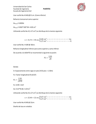 Universidad de San Carlos
Facultad de Ingeniería                     PUENTES
Escuela de Ingeniería Civil

Usar varilla No.4 G40 @15 cm. (Cama inferior)

Refuerzo transversal cama superior:

Astemp= 0.002bt

Astemp= 0.002*100*20= 4.00 cm2

Utilizando varilla No.4 (1.27 cm2) se distribuye de la manera siguiente:




Usar varilla No. 4 G40 @ 30cm.

Refuerzo longitudinal inferior para cama superior y cama inferior

De acuerdo a la AASHTO se recomienda la siguiente ecuación:




Donde:

S= Espaciamiento entre vigas en pies (4.92 pies = 1.50m)

FL= Factor longitudinal (FL≤0.67)




FL= 0.99 > 0.67

As= 0.67*8.46= 5.67cm2

Utilizando varilla No.4 (1.27 cm2) se distribuye de la manera siguiente:




Usar varilla No.4 G40 @ 22cm.

Diseño de losa en voladizo
 