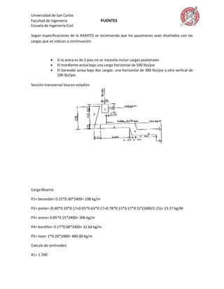 Universidad de San Carlos
Facultad de Ingeniería                    PUENTES
Escuela de Ingeniería Civil

Según especificaciones de la AASHTO se recomienda que los pasamanos sean diseñados con las
cargas que se indican a continuación:



               Si la acera es de 2 pies no se necesita incluir cargas peatonales
               El mordiente actúa bajo una carga horizontal de 500 lbs/pie
               El barandal actúa bajo dos cargas: una horizontal de 300 lbs/pie y otra vertical de
                100 lbs/pie.

Sección transversal losa en voladizo




Carga Muerta

P1= barandal= 0.15*0.30*2400= 108 kg/m

P2= poste= (0.40*0.10*0.17+0.05*0.63*0.17+0.78*0.15*0.17*0.5)*(2400/2.25)= 23.57 kg/M

P3= acera= 0.85*0.15*2400= 306 kg/m

P4= bordillo= 0.17*0.08*2400= 32.64 kg/m

P5= losa= 1*0.20*2400= 480.00 kg/m

Calculo de centroides:

X1= 1.700
 
