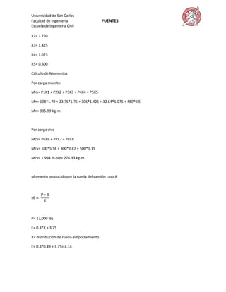 Universidad de San Carlos
Facultad de Ingeniería                   PUENTES
Escuela de Ingeniería Civil

X2= 1.750

X3= 1.425

X4= 1.075

X5= 0.500

Cálculo de Momentos

Por carga muerta:

Mm= P1X1 + P2X2 + P3X3 + P4X4 + P5X5

Mn= 108*1.70 + 23.75*1.75 + 306*1.425 + 32.64*1.075 + 480*0.5

Mn= 935.99 kg-m



Por carga viva

Mcv= P6X6 + P7X7 + P8X8

Mcv= 100*5.58 + 300*2.87 + 500*1.15

Mcv= 1,994 lb-pie= 276.33 kg-m



Momento producido por la rueda del camión caso A




P= 12,000 lbs

E= 0.8*X + 3.75

X= distribución de rueda-empotramiento

E= 0.8*0.49 + 3.75= 4.14
 