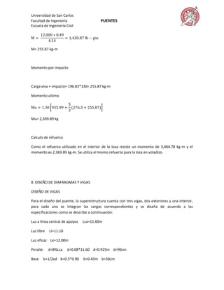 Universidad de San Carlos
Facultad de Ingeniería                    PUENTES
Escuela de Ingeniería Civil




M= 255.87 kg-m



Momento por impacto



Carga viva + impacto= 196.83*130= 255.87 kg-m

Momento ultimo




Mu= 2,369.89 kg



Calculo de refuerzo

Como el refuerzo utilizado en el interior de la losa resiste un momento de 3,464.78 kg-m y el
momento es 2,369.89 kg-m. Se utiliza el mismo refuerzo para la losa en voladizo.




8. DISEÑO DE DIAFRAGMAS Y VIGAS

DISEÑO DE VIGAS

Para el diseño del puente, la superestructura cuenta con tres vigas, dos exteriores y una interior,
para cada una se integran las cargas correspondientes y se diseña de acuerdo a las
especificaciones como se describe a continuación:

Luz a línea central de apoyos   Lca=11.60m

Luz libre    Li=11.10

Luz eficaz Le=12.00m

Peralte     d=8%Lca     d=0.08*11.60 d=0.925m d=90cm

Base      b=1/2xd b=0.5*0.90    b=0.45m b=50cm
 