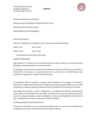Universidad de San Carlos
Facultad de Ingeniería                         PUENTES
Escuela de Ingeniería Civil



Pre dimensionamiento de diafragma

Diafragma interior=3/4Hviga=0.75(90-20)=52.5cm=0.55m

b=0.30m (ancho normal de la base)

Wdiaf=2400*0.55*0.30=396.00Kg/m



Factor de distribución

E factor de distribución es la proporción de la carga viva que absorbe cada viga

Puente: 1 vía                 =S/6.5 si S≤6’

Puente: 2 vías                =S/6 si S≤10

    S=espaciamiento entre vigas en pies a ejes

DISEÑO DE DIAFRAGMA

Según aashto 1.7.4. cuando la luz de la superestructura es mayor que 40 pies, es necesario colocar
diafragmas en el punto medio y en los tercios de la luz.

Os diafragmas son elementos estructurales diseñados para soportar las deformaciones laterales y
transversales de las vigas de la superestructura de un puente. Entre las deformaciones que
presentan las vigas figuran: el alabeo y el pandeo lateral.



Los diafragmas externos transmiten su propio peso directamente a los apoyos y los interiores
transmiten su carga proporcional mente a las vigas como cargas puntuales. Debido a que no están
diseñadas para soportar carga proveniente de la losa, se refuerzan con el área de acero mínimo.

Para efectos del proyecto se usaran 2 diafragmas, a una distancia de 4.00m de separación del
apoyo, dado que la luz del puente es de 12.00m. para determinar su altura es necesario conocer la
atura de las vigas principales, ya que los diafragmas se hacen aproximadamente ¾ de altura de
viga. En cualquiera de los casos, la altura mínima será de 50.00cm.

h=3/4hviga=3/4(0.90-0.20)=0.525m=0.55m

El ancho será de 30.00cm, pues se considera que dicho ancho es el mínimo recomendable por la
facilidad de construcción. El recubrimiento mínimo debe ser de 5cm.
 