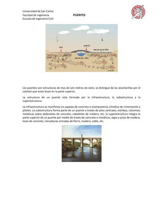 Universidad de San Carlos
Facultad de Ingeniería                    PUENTES
Escuela de Ingeniería Civil




Los puentes son estructuras de mas de seis metros de claro, se distingue de las alcantarillas por el
colchón que estas levan en la parte superior.

La estructura de un puente esta formada por la infraestructura, la subestructura y la
superestructura.

La infraestructura se manifiesta en zapatas de concreto o mampostería, cilindros de cimentación y
pilotes. La subestructura forma parte de un puente a través de pilas centrales, estribos, columnas
metálicas sobre pedestales de concreto, caballetes de madera, etc. la superestructura integra la
parte superior de un puente por medio de través de concreto o metálicas, vigas y pisos de madera,
losas de concreto, nervaduras armadas de fierro, madera, cable, etc.
 