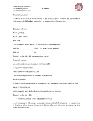 Universidad de San Carlos
Facultad de Ingeniería                     PUENTES
Escuela de Ingeniería Civil

Refuerzo longitudinal

El refuerzo a colocar es el acero mínimo, en dos camas, superior e inferior. Se recomienda un
refuerzo extra de 0.25plg2 por pie de alto y un recubrimiento mínimo de 5cm.



Calculo del refuerzo:

As=14.1/Fy (bd)

As=14.1/2810 (30*55)

As=8.28cm2

Utilizando varilla No.6 (2.85cm2), se distribuye de la manera siguiente:

2.85cm2__________________1var→ X=2.90→ 3 varillas N0.6 G40

8.28cm2__________________X→

Colocar 3 varillas N0. 6 G40 (cama superior e inferior)

Refuerzo transversa

Los estribos deben ir espaciados a un máximo de 1/2d.

S= espaciamiento de estribos

Smax=1/2d→ Smax=1/2(0.55)=0.275m

Colocar estribos y eslabones de varilla No. 4 G40 @ 25cm

Refuerzo adicional

se colocara un refuerzo adicional de 0.25 plg2 por cada pie de alto (5.29 cm2 por metro de alto).

Rad=0.55*5.29=2.91cm2

Utilizando varilla N0. 4 (1.27cm2), se distribuye de la manera siguiente:

Colocar 3 varillas No. 4 G40.

     CONSIDERACIONES SOBRE DISEÑO ESTRUCTURAL

La estructura es y ha sido siempre un componente esencial de la Arquitectura, y es precisamente
el Arquitecto quien, durante el proceso de diseño, debe crear o inventar la estructura y darle
proporciones correctas.
 