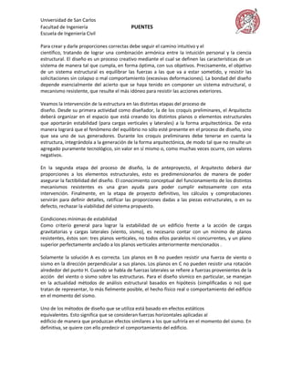 Universidad de San Carlos
Facultad de Ingeniería                    PUENTES
Escuela de Ingeniería Civil

Para crear y darle proporciones correctas debe seguir el camino intuitivo y el
científico, tratando de lograr una combinación armónica entre la intuición personal y la ciencia
estructural. El diseño es un proceso creativo mediante el cual se definen las características de un
sistema de manera tal que cumpla, en forma óptima, con sus objetivos. Precisamente, el objetivo
de un sistema estructural es equilibrar las fuerzas a las que va a estar sometido, y resistir las
solicitaciones sin colapso o mal comportamiento (excesivas deformaciones). La bondad del diseño
depende esencialmente del acierto que se haya tenido en componer un sistema estructural, o
mecanismo resistente, que resulte el más idóneo para resistir las acciones exteriores.

Veamos la intervención de la estructura en las distintas etapas del proceso de
diseño. Desde su primera actividad como diseñador, la de los croquis preliminares, el Arquitecto
deberá organizar en el espacio que está creando los distintos planos o elementos estructurales
que aportarán estabilidad (para cargas verticales y laterales) a la forma arquitectónica. De esta
manera logrará que el fenómeno del equilibrio no sólo esté presente en el proceso de diseño, sino
que sea uno de sus generadores. Durante los croquis preliminares debe tenerse en cuenta la
estructura, integrándola a la generación de la forma arquitectónica, de modo tal que no resulte un
agregado puramente tecnológico, sin valor en sí mismo o, como muchas veces ocurre, con valores
negativos.

En la segunda etapa del proceso de diseño, la de anteproyecto, el Arquitecto deberá dar
proporciones a los elementos estructurales, esto es predimensionarlos de manera de poder
asegurar la factibilidad del diseño. El conocimiento conceptual del funcionamiento de los distintos
mecanismos resistentes es una gran ayuda para poder cumplir exitosamente con esta
intervención. Finalmente, en la etapa de proyecto definitivo, los cálculos y comprobaciones
servirán para definir detalles, ratificar las proporciones dadas a las piezas estructurales, o en su
defecto, rechazar la viabilidad del sistema propuesto.

Condiciones mínimas de estabilidad
Como criterio general para lograr la estabilidad de un edificio frente a la acción de cargas
gravitatorias y cargas laterales (viento, sismo), es necesario contar con un mínimo de planos
resistentes, éstos son: tres planos verticales, no todos ellos paralelos ni concurrentes, y un plano
superior perfectamente anclado a los planos verticales anteriormente mencionados .

Solamente la solución A es correcta. Los planos en B no pueden resistir una fuerza de viento o
sismo en la dirección perpendicular a sus planos. Los planos en C no pueden resistir una rotación
alrededor del punto H. Cuando se habla de fuerzas laterales se refiere a fuerzas provenientes de la
acción del viento o sismo sobre las estructuras. Para el diseño sísmico en particular, se manejan
en la actualidad métodos de análisis estructural basados en hipótesis (simplificadas o no) que
tratan de representar, lo más fielmente posible, el hecho físico real o comportamiento del edificio
en el momento del sismo.

Uno de los métodos de diseño que se utiliza está basado en efectos estáticos
equivalentes. Esto significa que se consideran fuerzas horizontales aplicadas al
edificio de manera que produzcan efectos similares a los que sufriría en el momento del sismo. En
definitiva, se quiere con ello predecir el comportamiento del edificio.
 