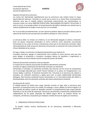 Universidad de San Carlos
Facultad de Ingeniería                    PUENTES
Escuela de Ingeniería Civil

Aspectos formales de la estructura
Los sismos han demostrado repetidamente que las estructuras más simples tienen la mayor
oportunidad de sobrevivir. Teniendo en cuenta que el sismo es un hecho físico eminentemente
dinámico, para que el método estático mencionado anteriormente sea representativo, es
necesario contar con cierta SIMETRÍA ESTRUCTURAL: REGULARIDAD EN PLANTA Y EN ALTURA. Si
esto no ocurre, no se puede predecir el comportamiento del edificio diseñado y los cálculos que se
realicen posiblemente no tengan mucho que ver con la realidad.

Por lo enunciado precedentemente, se hace necesario plantear algunos principios básicos para la
selección de sistemas estructurales para los edificios ubicados en zonas sísmicas.


La estructura debe: ser simple; ser simétrica; no ser demasiado alargada en planta o elevación;
tener los planos resistentes distribuidos en forma uniforme; tener elementos estructurales
horizontales en los cuales se formen articulaciones antes que en los elementos verticales; haber
sido proyectada de modo tal que los elementos estructurales se relacionen de manera de permitir
el buen detallado de las uniones.

Sin lugar a dudas, la restricción a la libertad arquitectónica que implican los
conceptos anteriores, agrega un condicionante más al diseño en zonas sísmicas, pero por otra
parte obligan al proyectista a incorporar conceptos básicos de equilibrio y organización u
ordenamiento estructural desde la primera etapa del proceso de diseño.

Sistemas estructurales resistentes a fuerzas laterales
La mayoría de los sistemas estructurales de edificios lateralmente resistentes
consisten en alguna combinación de elementos verticales con elementos
horizontales o inclinados. Los elementos verticales más comunes son los muros de mampostería
con la tecnología adecuada para resistir fuerzas laterales en su plano, las triangulaciones y los
marcos rígidos o pórticos. El elemento horizontal más frecuente es la estructura de cubierta o
entrepiso, con suficiente resistencia y rigidez para crear un plano indeformable denominado
diafragma. Éste funciona recibiendo fuerzas horizontales en un nivel determinado del edificio y
distribuyéndolas entre los elementos verticales del sistema lateralmente resistente.

Uso de juntas de control
El método general de diseño para cargas laterales consiste en ligar toda la estructura para
garantizar su movimiento como una unidad. Sin embargo, a veces, debido a la forma irregular o al
gran tamaño del edificio, puede ser deseable controlar el comportamiento bajo cargas laterales
mediante el uso de juntas de separación estructural, permitiendo el movimiento completamente
independiente de las partes separadas del edificio (figura MII-7). Se evitarán formas no-
compactas, asimétricas y situaciones que impliquen cambios bruscos de rigidez y/o resistencia.


     PRINCIPALES TIPOS DE ESTRUCTURAS

   Se pueden realizar muchas clasificaciones de las estructuras, atendiendo a diferentes
parámetros:
 