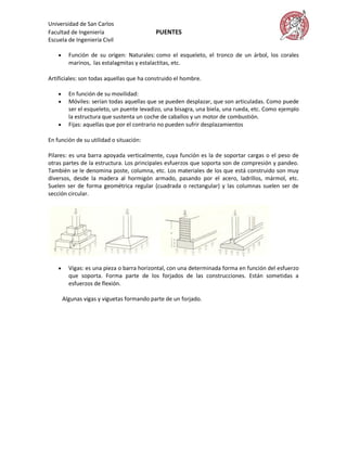 Universidad de San Carlos
Facultad de Ingeniería                      PUENTES
Escuela de Ingeniería Civil

         Función de su origen: Naturales: como el esqueleto, el tronco de un árbol, los corales
          marinos, las estalagmitas y estalactitas, etc.

Artificiales: son todas aquellas que ha construido el hombre.

         En función de su movilidad:
         Móviles: serían todas aquellas que se pueden desplazar, que son articuladas. Como puede
          ser el esqueleto, un puente levadizo, una bisagra, una biela, una rueda, etc. Como ejemplo
          la estructura que sustenta un coche de caballos y un motor de combustión.
         Fijas: aquellas que por el contrario no pueden sufrir desplazamientos

En función de su utilidad o situación:

Pilares: es una barra apoyada verticalmente, cuya función es la de soportar cargas o el peso de
otras partes de la estructura. Los principales esfuerzos que soporta son de compresión y pandeo.
También se le denomina poste, columna, etc. Los materiales de los que está construido son muy
diversos, desde la madera al hormigón armado, pasando por el acero, ladrillos, mármol, etc.
Suelen ser de forma geométrica regular (cuadrada o rectangular) y las columnas suelen ser de
sección circular.




         Vigas: es una pieza o barra horizontal, con una determinada forma en función del esfuerzo
          que soporta. Forma parte de los forjados de las construcciones. Están sometidas a
          esfuerzos de flexión.

        Algunas vigas y viguetas formando parte de un forjado.
 