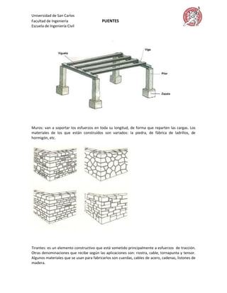 Universidad de San Carlos
Facultad de Ingeniería                    PUENTES
Escuela de Ingeniería Civil




Muros: van a soportar los esfuerzos en toda su longitud, de forma que reparten las cargas. Los
materiales de los que están construidos son variados: la piedra, de fábrica de ladrillos, de
hormigón, etc.




Tirantes: es un elemento constructivo que está sometido principalmente a esfuerzos de tracción.
Otras denominaciones que recibe según las aplicaciones son: riostra, cable, tornapunta y tensor.
Algunos materiales que se usan para fabricarlos son cuerdas, cables de acero, cadenas, listones de
madera.
 