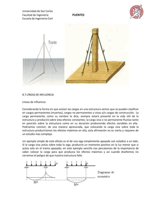 Universidad de San Carlos
Facultad de Ingeniería                   PUENTES
Escuela de Ingeniería Civil




8.7.LÍNEAS DE INFLUENCIA

Líneas de influencia

Considerando la forma en que actúan las cargas en una estructura vemos que se pueden clasificar
en cargas permanentes (muertas), cargas no permanentes o vivas y/o cargas de construcción. La
carga permanente, como su nombre lo dice, siempre estará presente en la vida útil de la
estructura y producirá sobre esta efectos constantes; la carga viva o no permanente fluctúa tanto
en posición sobre la estructura como en su duración produciendo efectos variables en ella.
Podríamos concluir, de una manera apresurada, que colocando la carga viva sobre toda la
estructura produciríamos los efectos máximos en ella, esta afirmación no es cierta y requiere de
un estudio mas complejo.

Un ejemplo simple de este efecto es el de una viga simplemente apoyada con voladizo a un lado.
Si la carga viva actúa sobre toda la viga, producirá un momento positivo en la luz menor que si
actúa solo en el tramo apoyado; en este ejemplo sencillo nos percatamos de la importancia de
saber colocar la carga para que produzca los efectos máximos y así cuando diseñemos no
corramos el peligro de que nuestra estructura falle.
 