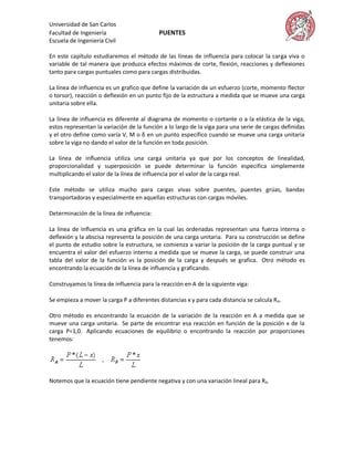 Universidad de San Carlos
Facultad de Ingeniería                      PUENTES
Escuela de Ingeniería Civil

En este capítulo estudiaremos el método de las líneas de influencia para colocar la carga viva o
variable de tal manera que produzca efectos máximos de corte, flexión, reacciones y deflexiones
tanto para cargas puntuales como para cargas distribuidas.

La línea de influencia es un grafico que define la variación de un esfuerzo (corte, momento flector
o torsor), reacción o deflexión en un punto fijo de la estructura a medida que se mueve una carga
unitaria sobre ella.

La línea de influencia es diferente al diagrama de momento o cortante o a la elástica de la viga,
estos representan la variación de la función a lo largo de la viga para una serie de cargas definidas
y el otro define como varía V, M o δ en un punto específico cuando se mueve una carga unitaria
sobre la viga no dando el valor de la función en toda posición.

La línea de influencia utiliza una carga unitaria ya que por los conceptos de linealidad,
proporcionalidad y superposición se puede determinar la función especifica simplemente
multiplicando el valor de la línea de influencia por el valor de la carga real.

Este método se utiliza mucho para cargas vivas sobre puentes, puentes grúas, bandas
transportadoras y especialmente en aquellas estructuras con cargas móviles.

Determinación de la línea de influencia:

La línea de influencia es una gráfica en la cual las ordenadas representan una fuerza interna o
deflexión y la abscisa representa la posición de una carga unitaria. Para su construcción se define
el punto de estudio sobre la estructura, se comienza a variar la posición de la carga puntual y se
encuentra el valor del esfuerzo interno a medida que se mueve la carga, se puede construir una
tabla del valor de la función vs la posición de la carga y después se grafica. Otro método es
encontrando la ecuación de la línea de influencia y graficando.

Construyamos la línea de influencia para la reacción en A de la siguiente viga:

Se empieza a mover la carga P a diferentes distancias x y para cada distancia se calcula R A.

Otro método es encontrando la ecuación de la variación de la reacción en A a medida que se
mueve una carga unitaria. Se parte de encontrar esa reacción en función de la posición x de la
carga P=1,0. Aplicando ecuaciones de equilibrio o encontrando la reacción por proporciones
tenemos:




Notemos que la ecuación tiene pendiente negativa y con una variación lineal para R A.
 