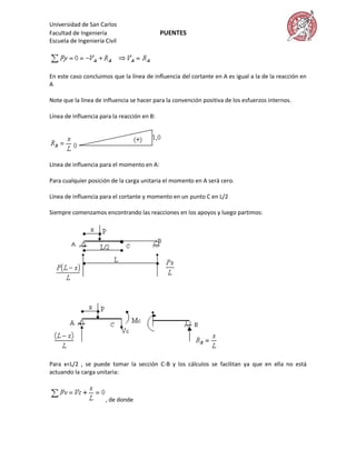 Universidad de San Carlos
Facultad de Ingeniería                       PUENTES
Escuela de Ingeniería Civil




En este caso concluimos que la línea de influencia del cortante en A es igual a la de la reacción en
A

Note que la línea de influencia se hacer para la convención positiva de los esfuerzos internos.

Línea de influencia para la reacción en B:




Línea de influencia para el momento en A:

Para cualquier posición de la carga unitaria el momento en A será cero.

Línea de influencia para el cortante y momento en un punto C en L/2

Siempre comenzamos encontrando las reacciones en los apoyos y luego partimos:




Para x<L/2 , se puede tomar la sección C-B y los cálculos se facilitan ya que en ella no está
actuando la carga unitaria:



                      , de donde
 