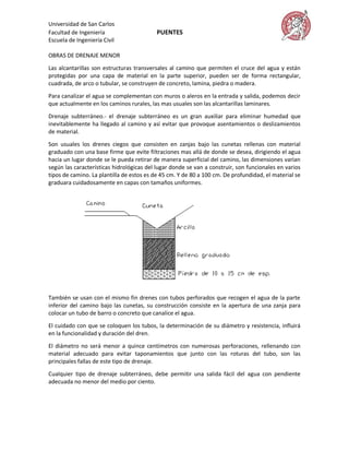 Universidad de San Carlos
Facultad de Ingeniería                    PUENTES
Escuela de Ingeniería Civil

OBRAS DE DRENAJE MENOR

Las alcantarillas son estructuras transversales al camino que permiten el cruce del agua y están
protegidas por una capa de material en la parte superior, pueden ser de forma rectangular,
cuadrada, de arco o tubular, se construyen de concreto, lamina, piedra o madera.

Para canalizar el agua se complementan con muros o aleros en la entrada y salida, podemos decir
que actualmente en los caminos rurales, las mas usuales son las alcantarillas laminares.

Drenaje subterráneo.- el drenaje subterráneo es un gran auxiliar para eliminar humedad que
inevitablemente ha llegado al camino y así evitar que provoque asentamientos o deslizamientos
de material.

Son usuales los drenes ciegos que consisten en zanjas bajo las cunetas rellenas con material
graduado con una base firme que evite filtraciones mas allá de donde se desea, dirigiendo el agua
hacia un lugar donde se le pueda retirar de manera superficial del camino, las dimensiones varían
según las características hidrológicas del lugar donde se van a construir, son funcionales en varios
tipos de camino. La plantilla de estos es de 45 cm. Y de 80 a 100 cm. De profundidad, el material se
graduara cuidadosamente en capas con tamaños uniformes.




También se usan con el mismo fin drenes con tubos perforados que recogen el agua de la parte
inferior del camino bajo las cunetas, su construcción consiste en la apertura de una zanja para
colocar un tubo de barro o concreto que canalice el agua.
El cuidado con que se coloquen los tubos, la determinación de su diámetro y resistencia, influirá
en la funcionalidad y duración del dren.
El diámetro no será menor a quince centímetros con numerosas perforaciones, rellenando con
material adecuado para evitar taponamientos que junto con las roturas del tubo, son las
principales fallas de este tipo de drenaje.
Cualquier tipo de drenaje subterráneo, debe permitir una salida fácil del agua con pendiente
adecuada no menor del medio por ciento.
 