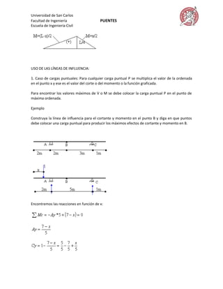 Universidad de San Carlos
Facultad de Ingeniería                   PUENTES
Escuela de Ingeniería Civil




USO DE LAS LÍNEAS DE INFLUENCIA:

1. Caso de cargas puntuales: Para cualquier carga puntual P se multiplica el valor de la ordenada
en el punto x y ese es el valor del corte o del momento o la función graficada.

Para encontrar los valores máximos de V o M se debe colocar la carga puntual P en el punto de
máxima ordenada.

Ejemplo

Construya la línea de influencia para el cortante y momento en el punto B y diga en que puntos
debe colocar una carga puntual para producir los máximos efectos de cortante y momento en B.




Encontremos las reacciones en función de x:
 