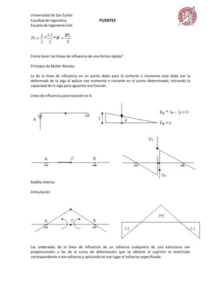 Universidad de San Carlos
Facultad de Ingeniería                   PUENTES
Escuela de Ingeniería Civil




Como hacer las líneas de influencia de una forma rápida?

Principio de Muller-Breslau

La de la línea de influencia en un punto dado para la cortante o momento esta dada por la
deformada de la viga al aplicar ese momento o cortante en el punto determinado, retirando la
capacidad de la viga para aguantar esa función.

Línea de influencia para reacción en A




Rodillo interno

Articulación




Las ordenadas de la línea de influencia de un esfuerzo cualquiera de una estructura son
proporcionales a las de la curva de deformación que se obtiene al suprimir la restricción
correspondiente a ese esfuerzo y aplicando en ese lugar el esfuerzo especificado.
 