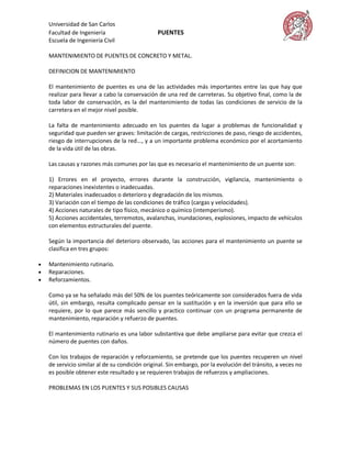 Universidad de San Carlos
    Facultad de Ingeniería                      PUENTES
    Escuela de Ingeniería Civil

    MANTENIMIENTO DE PUENTES DE CONCRETO Y METAL.

    DEFINICION DE MANTENIMIENTO

    El mantenimiento de puentes es una de las actividades más importantes entre las que hay que
    realizar para llevar a cabo la conservación de una red de carreteras. Su objetivo final, como la de
    toda labor de conservación, es la del mantenimiento de todas las condiciones de servicio de la
    carretera en el mejor nivel posible.

    La falta de mantenimiento adecuado en los puentes da lugar a problemas de funcionalidad y
    seguridad que pueden ser graves: limitación de cargas, restricciones de paso, riesgo de accidentes,
    riesgo de interrupciones de la red..., y a un importante problema económico por el acortamiento
    de la vida útil de las obras.

    Las causas y razones más comunes por las que es necesario el mantenimiento de un puente son:

    1) Errores en el proyecto, errores durante la construcción, vigilancia, mantenimiento o
    reparaciones inexistentes o inadecuadas.
    2) Materiales inadecuados o deterioro y degradación de los mismos.
    3) Variación con el tiempo de las condiciones de tráfico (cargas y velocidades).
    4) Acciones naturales de tipo físico, mecánico o químico (intemperismo).
    5) Acciones accidentales, terremotos, avalanchas, inundaciones, explosiones, impacto de vehículos
    con elementos estructurales del puente.

    Según la importancia del deterioro observado, las acciones para el mantenimiento un puente se
    clasifica en tres grupos:

   Mantenimiento rutinario.
   Reparaciones.
   Reforzamientos.

    Como ya se ha señalado más del 50% de los puentes teóricamente son considerados fuera de vida
    útil, sin embargo, resulta complicado pensar en la sustitución y en la inversión que para ello se
    requiere, por lo que parece más sencillo y practico continuar con un programa permanente de
    mantenimiento, reparación y refuerzo de puentes.

    El mantenimiento rutinario es una labor substantiva que debe ampliarse para evitar que crezca el
    número de puentes con daños.

    Con los trabajos de reparación y reforzamiento, se pretende que los puentes recuperen un nivel
    de servicio similar al de su condición original. Sin embargo, por la evolución del tránsito, a veces no
    es posible obtener este resultado y se requieren trabajos de refuerzos y ampliaciones.

    PROBLEMAS EN LOS PUENTES Y SUS POSIBLES CAUSAS
 