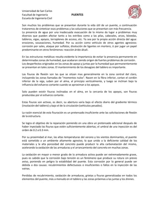 Universidad de San Carlos
Facultad de Ingeniería                     PUENTES
Escuela de Ingeniería Civil

Son muchos los problemas que se presentan durante la vida útil de un puente, a continuación
trataremos de sintetizar esos problemas y las soluciones que se presentan con más frecuencia.
La presencia de agua por una inadecuada evacuación de la misma da lugar a problemas muy
diversos que pueden afectar tanto a los estribos como a las pilas, cabezales, arcos, bóvedas,
tableros, vigas, apoyos, terraplenes de acceso, etc. Ya sea por la propia acción directa del agua:
erosiones, socavaciones, humedad. Por su acción como vehículo de otros agentes agresivos:
corrosión por sales, ataque por sulfatos, disolución de ligantes en mortero, ó por jugar un papel
predominante en otros fenómenos: reacción árido-álcali.

En las estructuras metálicas resulta evidente la importancia de evitar la presencia permanente en
determinadas zonas de humedad, que acabaran siendo origen de fuertes problemas de corrosión.
Los desperfectos originados en las zonas de apoyo y juntas por la humedad que permanentemente
se presentan en tales zonas. El mantenimiento de los desagües del tablero es importante.

Las fisuras de flexión son las que se sitúan mas generalmente en la zona central del claro,
incluyendo las zonas llamadas de "momentos nulos". Nacen en la fibra inferior, cortan el cordón
inferior de la viga, suben por el alma, al principio verticalmente, y luego se inclinan bajo la
influencia del esfuerzo cortante cuando se aproximan a los apoyos.

Solo pueden existir fisuras inclinadas en el alma, en la cercanía de los apoyos, son fisuras
producidas por el esfuerzo cortante.

Estas fisuras son activas, es decir, su abertura varía bajo el efecto diario del gradiente térmico
(insolación del tablero) y bajo el de la circulación (vehículos pesados).

La razón esencial de esta fisuración es un pretensado insuficiente ante las solicitaciones de flexión
de la estructura.

Se logra el objetivo de la reparación poniendo en una obra un pretensado adicional después de
haber inyectado las fisuras que estén suficientemente abiertas; el umbral de una inyección es del
orden de 0.2 a 0.3 mm.

Por su proximidad al mar, las altas temperaturas del verano y los vientos dominantes, el puente
está sometido a un ambiente altamente agresivo, lo que unido a la deficiente calidad de los
materiales y la alta porosidad del concreto puede producir la alta carbonatación del mismo,
acelerando la oxidación de las armaduras y el arrancamiento del concreto en muchas zonas.

La oxidación en mayor o menor grado de la armadura activa puede ser extremadamente grave,
pues es sabido que la corrosión bajo tensión es un fenómeno que produce su rotura sin previo
aviso, poniendo en peligro la estabilidad del puente. Esta corrosión por lo general puede ser
debida a dos causas: recubrimientos defectuosos o insuficientes o fallos en la inyección de las
vainas.

Perdidas de recubrimiento, oxidación de armaduras, grietas y fisuras generalizadas en todos los
elementos del puente, más a menudo en el tablero y las zonas próximas a las juntas y los drenes.
 