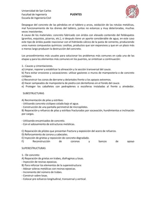 Universidad de San Carlos
Facultad de Ingeniería                      PUENTES
Escuela de Ingeniería Civil

Despegue del concreto de las péndolas en el tablero y arcos, oxidación de las rotulas metálicas,
mal funcionamiento de los drenes del tablero, juntas no estancas y muy deterioradas, muchas
veces inexistentes.
A causa de los materiales: concreto fabricado con áridos con elevado contenido del feldespatos
(granitos, esquistos, pizarras, etc.), si después tiene un aporte considerable de agua, en este caso
este tipo de áridos puede reaccionar con el hidróxido cálcico de la pasta de cemento, produciendo
unos nuevos compuestos químicos: ceolitas, productos que son expansivos y que en un plazo más
o menos largo producen la destrucción del concreto.

Los procedimientos más usuales para solucionar los problemas más comunes en cada una de las
etapas y para los elementos más comunes en los puentes, se sintetizan a continuación:

1.- Cauces y cimentaciones.
a) Limpiar, reponer y estabilizar la alineación y la sección transversal del cauce.
b) Para evitar erosiones y socavaciones: utilizar gaviones o muros de mampostería o de concreto
ciclópeo.
c) Reconstruir los conos de derrame y delantales frente a los apoyos extremos.
d) Hacer zampeados de mampostería de piedra con dentellones en el fondo del cauce.
e) Proteger los caballetes con pedraplenes o escolleras instaladas al frente y alrededor.

 SUBESTRUCTURAS

A) Recimentación de pilas y estribos:
- Utilizando concreto ciclópeo colado bajo el agua.
- Construcción de una pantalla perimetral de micropilotes.
B) Reparación y refuerzo de pilas y estribos fracturados por socavación, hundimientos e inclinación
por cargas.

- Utilizando encamisados de concreto.
- Con el adosamiento de estructuras metálicas.

C) Reparación de pilotes que presentan fractura y exposición del acero de refuerzo.
D) Reforzamiento de corona y cabezales.
E) Inyección de grietas y reposición de concreto degradado.
F)        Reconstrucción          de        coronas       y        bancos         de         apoyo

SUPERESTRUCTURAS

1.- De concreto:
A) Reparación de grietas en trabes, diafragmas y losas.
- Inyección de resinas epoxicas.
B) Para reforzar los elementos de la superestructura:
- Adosar soleras metálicas con resinas epoxicas.
- Incremento del número de trabes.
- Construir sobre losas.
- Colocar pre esfuerzo longitudinal, transversal y vertical.
 