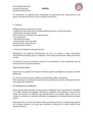 Universidad de San Carlos
Facultad de Ingeniería                    PUENTES
Escuela de Ingeniería Civil

C) Alineamiento de superestructuras desplazadas transversalmente por asentamiento de los
apoyos o por efectos dinámicos, sismos e impactos de vehículos



2.- metálicas:

A) Reparaciones por oxidación y corrosión:
- Sustitución de elementos que han tenido pérdidas del área de su sección transversal.
- Reemplazo de remaches y pernos.
B) Para reforzar los miembros de la superestructura:
- Con cubre placas.
- Con perfiles laminados.
- Incremento del número de trabes.
C) Sustitución de sistemas de piso.
D) Ampliaciones y refuerzo.

3.- Arcos de mampostería y arcos de concreto:

Mampostería: Ha requerido reforzamientos con arco de concreto o trabes pretensadas,
afianzamiento de dovelas y, para su ampliación, se han construido sobre losas voladas de concreto
armado.

Los puentes de arcos de concreto, en general, han presentado la misma problemática que las
estructuraciones de concreto reforzado.

DISPOSITIVOS DE APOYO

Requieren de un programa de limpieza a intervalos regulares y protegerlos con pintura o material
galvanizado.

En caso de corrosión severa que impida su funcionamiento, deben reemplazarse.
Otros casos típicos de sustitución se presentan con mecedoras de concreto armado que se fisuran
ó los apoyos que se deforman.

EL FENÓMENO DE LA CORROSIÓN

Acción química, electromecánica, macano química, o biológica, lenta o acelerada de la naturaleza
o el medio ambiente, que degrada y destruye los materiales. Este fenómeno, al que se da el
nombre de corrosión se manifiesta más evidentemente en los cuerpos sólidos como son los
metales, las cerámicas, los polímeros artificiales, los agregados y los minerales fibrosos de origen
natural.

El fenómeno de la corrosión de la materia sólida consiste básicamente en la pérdida del equilibrio
en las fuerzas cohesivas. Las fuerzas que mantienen la cohesión de la materia sólida son de
naturaleza eléctrica.
 