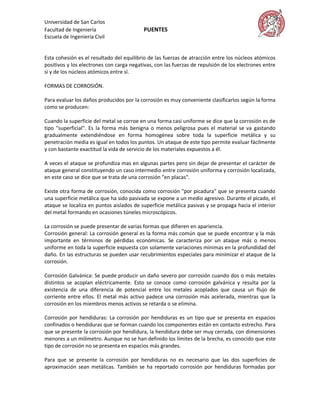 Universidad de San Carlos
Facultad de Ingeniería                    PUENTES
Escuela de Ingeniería Civil


Esta cohesión es el resultado del equilibrio de las fuerzas de atracción entre los núcleos atómicos
positivos y los electrones con carga negativas, con las fuerzas de repulsión de los electrones entre
si y de los núcleos atómicos entre sí.

FORMAS DE CORROSIÓN.

Para evaluar los daños producidos por la corrosión es muy conveniente clasificarlos según la forma
como se producen:

Cuando la superficie del metal se corroe en una forma casi uniforme se dice que la corrosión es de
tipo "superficial". Es la forma más benigna o menos peligrosa pues el material se va gastando
gradualmente extendiéndose en forma homogénea sobre toda la superficie metálica y su
penetración media es igual en todos los puntos. Un ataque de este tipo permite evaluar fácilmente
y con bastante exactitud la vida de servicio de los materiales expuestos a él.

A veces el ataque se profundiza mas en algunas partes pero sin dejar de presentar el carácter de
ataque general constituyendo un caso intermedio entre corrosión uniforma y corrosión localizada,
en este caso se dice que se trata de una corrosión "en placas".

Existe otra forma de corrosión, conocida como corrosión "por picadura" que se presenta cuando
una superficie metálica que ha sido pasivada se expone a un medio agresivo. Durante el picado, el
ataque se localiza en puntos aislados de superficie metálica pasivas y se propaga hacia el interior
del metal formando en ocasiones túneles microscópicos.

La corrosión se puede presentar de varias formas que difieren en apariencia.
Corrosión general: La corrosión general es la forma más común que se puede encontrar y la más
importante en términos de pérdidas económicas. Se caracteriza por un ataque más o menos
uniforme en toda la superficie expuesta con solamente variaciones mínimas en la profundidad del
daño. En las estructuras se pueden usar recubrimientos especiales para minimizar el ataque de la
corrosión.

Corrosión Galvánica: Se puede producir un daño severo por corrosión cuando dos o más metales
distintos se acoplan eléctricamente. Esto se conoce como corrosión galvánica y resulta por la
existencia de una diferencia de potencial entre los metales acoplados que causa un flujo de
corriente entre ellos. El metal más activo padece una corrosión más acelerada, mientras que la
corrosión en los miembros menos activos se retarda o se elimina.

Corrosión por hendiduras: La corrosión por hendiduras es un tipo que se presenta en espacios
confinados o hendiduras que se forman cuando los componentes están en contacto estrecho. Para
que se presente la corrosión por hendidura, la hendidura debe ser muy cerrada, con dimensiones
menores a un milímetro. Aunque no se han definido los límites de la brecha, es conocido que este
tipo de corrosión no se presenta en espacios más grandes.

Para que se presente la corrosión por hendiduras no es necesario que las dos superficies de
aproximación sean metálicas. También se ha reportado corrosión por hendiduras formadas por
 
