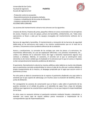 Universidad de San Carlos
Facultad de Ingeniería                      PUENTES
Escuela de Ingeniería Civil

- Protección contra la socavación.
- Reacondicionamiento de parapetos dañados.
- Limpieza o rehabilitación de las juntas de dilatación.
- Limpieza o protección de apoyos.
ACCIONES MÁS COMUNES

Las acciones del mantenimiento rutinario más comunes son las siguientes:

Limpieza de drenes, limpieza de juntas, pequeños rellenos en zonas erosionadas en los terraplenes
de acceso, limpieza en zona de apoyos, pintura de barandillas, señalamientos, etc. Todas estas
operaciones se llevan a cabo por los equipos encargados del mantenimiento ordinario de la
carretera.

Barreras de seguridad y barandillas. El mantenimiento y renovación de las barreras de seguridad
doble-onda en las estructuras está sujeto a los mismos condicionantes que en el resto de la
carretera. Únicamente se da el problema diferencial de la oxidación.

Aceras y canalizaciones. La corrosión de los anclajes que unen las piezas a la estructura, los
movimientos diferenciales, los usos de explotación diferentes a los previstos inicialmente, etc. ,
unidos a los defectos de la colocación inicial, dan lugar a bastantes reparaciones algunas muy
costosas y complejas. Además, en ocasiones, el concreto con el que se construyeron estos
elementos es de menor calidad que el empleado en la estructura por lo que en aceras e impostas
se dan comparativamente bastantes problemas de deterioro.

El pavimento. Normalmente la vida de las mezclas asfálticas sobre tableros es mucho más dilatada
que en pavimentos normales produciéndose la rotura al cabo de los años por cuarteos debidos al
propio envejecimiento de la mezcla y el despegue propiciado por el agua que escurre entre el
pavimento y la losa.

Por otra parte es obvia la conveniencia de no reparar el pavimento añadiendo una capa sobre la
existente por lo que supone de sobrecarga y en muchos casos la anulación de bordillos, drenes y
juntas de dilatación.

Por consiguiente las acciones de conservación que se llevan a cabo sobre el pavimento de los
puentes consisten en el sellado de grietas o el extendido de capas finas a base de lechadas
asfálticas que regeneran las características superficiales y a la vez que mejoran la impermeabilidad
de las losas.

En otros casos es necesario eliminar el pavimento existente mediante fresado o demolición, y
extender una nueva capa de mezcla asfáltica previa renovación o implantación de la
correspondiente capa de impermeabilización.
 