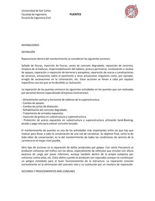 Universidad de San Carlos
Facultad de Ingeniería                    PUENTES
Escuela de Ingeniería Civil




REPARACIONES

DEFINICIÓN

Reparaciones dentro del mantenimiento se consideran las siguientes acciones:

Sellado de fisuras, inyección de fisuras, saneo de concreto degradado, reposición de concreto,
limpieza de armaduras, impermeabilización del tablero, pintura perimetral, recolocación o recalce
de apoyos, reparación o reposición de barreras o parapetos, reparación de aceras y canalizaciones
de servicios, actuaciones sobre el pavimento y otras actuaciones singulares como, por ejemplo,
arreglo de socavaciones en la cimentación, etc. Estas acciones se llevan a cabo por equipos
específicos una vez que se ha decidido su realización.

La reparación de los puentes enmarca las siguientes actividades en los puentes que son realizadas
por personal técnico especializado (Empresas Contratistas):

- Alineamiento vertical y horizontal de tableros de la superestructura.
- Cambio de apoyos.
- Cambio de juntas de dilatación.
- Rehabilitación del concreto degradado.
- Tratamiento de armados expuestos.
- Inyección de grietas en subestructura y superestructura.
- Protección de aceros expuestos en subestructura y superestructura utilizando Sand-Blasting,
picado o pega reto para colocar concreto lanzado.

El mantenimiento de puentes es una de las actividades más importantes entre las que hay que
realizar para llevar a cabo la conservación de una red de carreteras. Su objetivo final, como la de
toda labor de conservación, es la del mantenimiento de todas las condiciones de servicio de la
carretera en el mejor nivel posible.

Otro tipo de acciones es la reparación de daños producidos por golpes. Con cierta frecuencia se
producen colisiones del tráfico con las obras, especialmente de vehículos que circulan con altura
excesiva de carga por pasos inferiores, aunque también dentro de la propia autopista por
colisionar contra pilas, etc. Estos daños cuando se producen son reparados aunque no constituyan
un peligro inmediato para el buen funcionamiento de la estructura. La reparación consiste
normalmente en la eliminación del concreto roto y su sustitución por un mortero de reparación.

ACCIONES Y PROCEDIMIENTOS MÁS COMUNES
 
